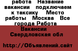 работа › Название вакансии ­ подключаем к таксику  › Место работы ­ Москва - Все города Работа » Вакансии   . Свердловская обл.